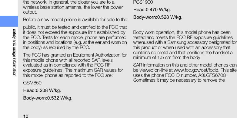 10safety and usage informationthe network. In general, the closer you are to a wireless base station antenna, the lower the power output.Before a new model phone is available for sale to thepublic, it must be tested and certified to the FCC that it does not exceed the exposure limit established by the FCC. Tests for each model phone are performed in positions and locations (e.g. at the ear and worn on the body) as required by the FCC.The FCC has granted an Equipment Authorization for this mobile phone with all reported SAR levels evaluated as in compliance with the FCC RF exposure guidelines. The maximum SAR values for this model phone as reported to the FCC are:GSM850Head:0.208 W/kg.Body-worn:0.532 W/kg.PCS1900Head:0.470 W/kg.Body-worn:0.528 W/kg.Body worn operation, this model phone has been tested and meets the FCC RF exposure guidelines whenused with a Samsung accessory designated for this product or when used with an accessory that contains no metal and that positions the handset a minimum of 1.5 cm from the bodySAR information on this and other model phones can be viewed on-line at www.fcc.gov/oet/fccid. This site uses the phone FCC ID number, A3LGTS6700. Sometimes it may be necessary to remove the 