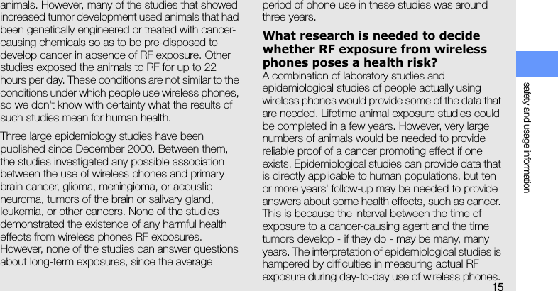 safety and usage information15animals. However, many of the studies that showed increased tumor development used animals that had been genetically engineered or treated with cancer-causing chemicals so as to be pre-disposed to develop cancer in absence of RF exposure. Other studies exposed the animals to RF for up to 22 hours per day. These conditions are not similar to the conditions under which people use wireless phones, so we don&apos;t know with certainty what the results of such studies mean for human health.Three large epidemiology studies have been published since December 2000. Between them, the studies investigated any possible association between the use of wireless phones and primary brain cancer, glioma, meningioma, or acoustic neuroma, tumors of the brain or salivary gland, leukemia, or other cancers. None of the studies demonstrated the existence of any harmful health effects from wireless phones RF exposures. However, none of the studies can answer questions about long-term exposures, since the average period of phone use in these studies was around three years.What research is needed to decide whether RF exposure from wireless phones poses a health risk?A combination of laboratory studies and epidemiological studies of people actually using wireless phones would provide some of the data that are needed. Lifetime animal exposure studies could be completed in a few years. However, very large numbers of animals would be needed to provide reliable proof of a cancer promoting effect if one exists. Epidemiological studies can provide data that is directly applicable to human populations, but ten or more years&apos; follow-up may be needed to provide answers about some health effects, such as cancer. This is because the interval between the time of exposure to a cancer-causing agent and the time tumors develop - if they do - may be many, many years. The interpretation of epidemiological studies is hampered by difficulties in measuring actual RF exposure during day-to-day use of wireless phones. 