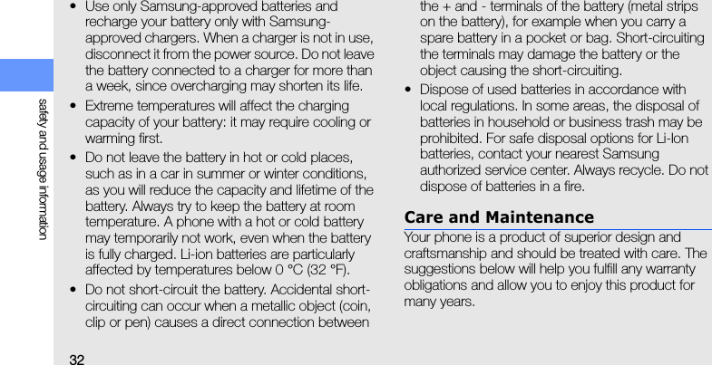 32safety and usage information• Use only Samsung-approved batteries and recharge your battery only with Samsung-approved chargers. When a charger is not in use, disconnect it from the power source. Do not leave the battery connected to a charger for more than a week, since overcharging may shorten its life.• Extreme temperatures will affect the charging capacity of your battery: it may require cooling or warming first.• Do not leave the battery in hot or cold places, such as in a car in summer or winter conditions, as you will reduce the capacity and lifetime of the battery. Always try to keep the battery at room temperature. A phone with a hot or cold battery may temporarily not work, even when the battery is fully charged. Li-ion batteries are particularly affected by temperatures below 0 °C (32 °F).• Do not short-circuit the battery. Accidental short- circuiting can occur when a metallic object (coin, clip or pen) causes a direct connection between the + and - terminals of the battery (metal strips on the battery), for example when you carry a spare battery in a pocket or bag. Short-circuiting the terminals may damage the battery or the object causing the short-circuiting.• Dispose of used batteries in accordance with local regulations. In some areas, the disposal of batteries in household or business trash may be prohibited. For safe disposal options for Li-Ion batteries, contact your nearest Samsung authorized service center. Always recycle. Do not dispose of batteries in a fire.Care and MaintenanceYour phone is a product of superior design and craftsmanship and should be treated with care. The suggestions below will help you fulfill any warranty obligations and allow you to enjoy this product for many years.