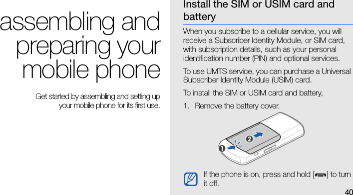 40assembling andpreparing yourmobile phone Get started by assembling and setting up your mobile phone for its first use.Install the SIM or USIM card and batteryWhen you subscribe to a cellular service, you will receive a Subscriber Identity Module, or SIM card, with subscription details, such as your personal identification number (PIN) and optional services.To use UMTS service, you can purchase a Universal Subscriber Identity Module (USIM) card.To install the SIM or USIM card and battery,1. Remove the battery cover.If the phone is on, press and hold [ ] to turn it off.
