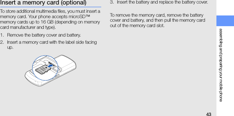 assembling and preparing your mobile phone43Insert a memory card (optional)To store additional multimedia files, you must insert a memory card. Your phone accepts microSD™ memory cards up to 16 GB (depending on memory card manufacturer and type).1. Remove the battery cover and battery.2. Insert a memory card with the label side facing up.3. Insert the battery and replace the battery cover.To remove the memory card, remove the battery cover and battery, and then pull the memory card out of the memory card slot.