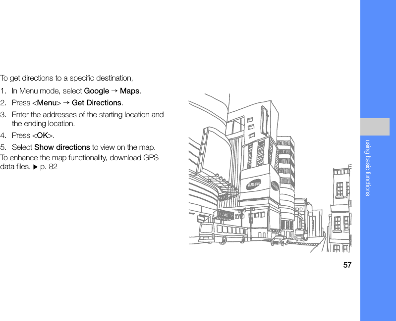 57using basic functionsTo get directions to a specific destination,1. In Menu mode, select Google → Maps.2. Press &lt;Menu&gt; → Get Directions.3. Enter the addresses of the starting location and the ending location.4. Press &lt;OK&gt;.5. Select Show directions to view on the map.To enhance the map functionality, download GPS data files. X p. 82