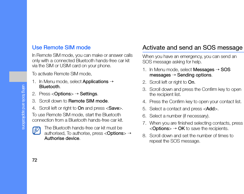 72using tools and applicationsUse Remote SIM modeIn Remote SIM mode, you can make or answer calls only with a connected Bluetooth hands-free car kit via the SIM or USIM card on your phone.To activate Remote SIM mode,1. In Menu mode, select Applications → Bluetooth.2. Press &lt;Options&gt; → Settings.3. Scroll down to Remote SIM mode.4. Scroll left or right to On and press &lt;Save&gt;.To use Remote SIM mode, start the Bluetooth connection from a Bluetooth hands-free car kit.Activate and send an SOS messageWhen you have an emergency, you can send an SOS message asking for help.1. In Menu mode, select Messages → SOS messages → Sending options.2. Scroll left or right to On.3. Scroll down and press the Confirm key to open the recipient list.4. Press the Confirm key to open your contact list.5. Select a contact and press &lt;Add&gt;.6. Select a number (if necessary).7. When you are finished selecting contacts, press &lt;Options&gt; → OK to save the recipients.8. Scroll down and set the number of times to repeat the SOS message.The Bluetooth hands-free car kit must be authorised, To authorise, press &lt;Options&gt; → Authorise device.
