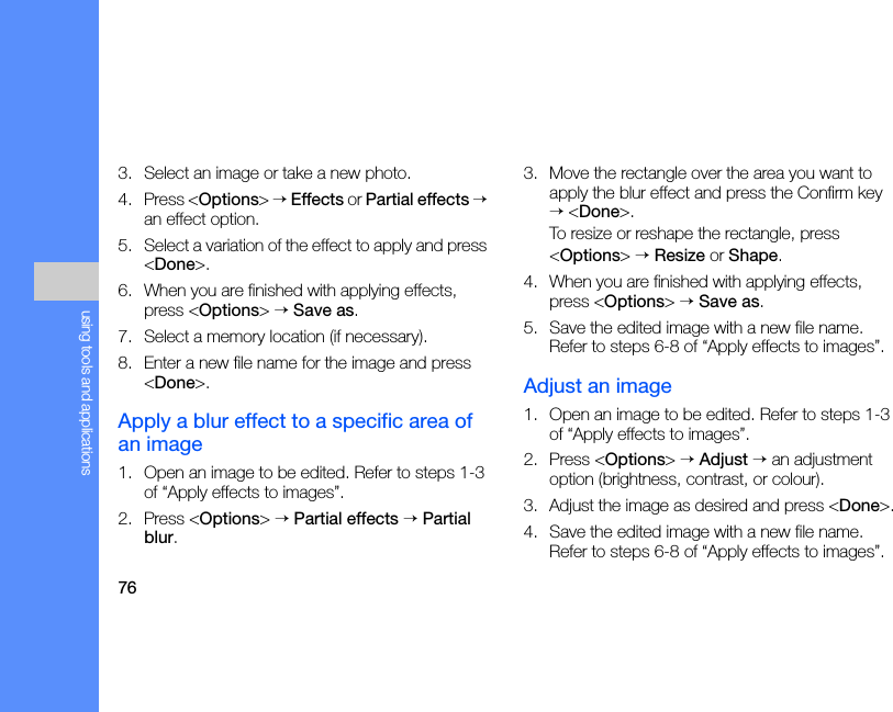 76using tools and applications3. Select an image or take a new photo.4. Press &lt;Options&gt; → Effects or Partial effects → an effect option.5. Select a variation of the effect to apply and press &lt;Done&gt;.6. When you are finished with applying effects, press &lt;Options&gt; → Save as.7. Select a memory location (if necessary).8. Enter a new file name for the image and press &lt;Done&gt;.Apply a blur effect to a specific area of an image1. Open an image to be edited. Refer to steps 1-3 of “Apply effects to images”.2. Press &lt;Options&gt; → Partial effects → Partial blur.3. Move the rectangle over the area you want to apply the blur effect and press the Confirm key → &lt;Done&gt;.To resize or reshape the rectangle, press&lt;Options&gt; → Resize or Shape.4. When you are finished with applying effects, press &lt;Options&gt; → Save as.5. Save the edited image with a new file name. Refer to steps 6-8 of “Apply effects to images”.Adjust an image1. Open an image to be edited. Refer to steps 1-3 of “Apply effects to images”.2. Press &lt;Options&gt; → Adjust → an adjustment option (brightness, contrast, or colour).3. Adjust the image as desired and press &lt;Done&gt;.4. Save the edited image with a new file name. Refer to steps 6-8 of “Apply effects to images”.