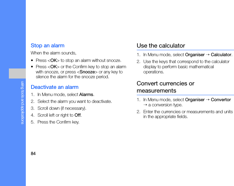 84using tools and applicationsStop an alarmWhen the alarm sounds,• Press &lt;OK&gt; to stop an alarm without snooze.• Press &lt;OK&gt; or the Confirm key to stop an alarm with snooze, or press &lt;Snooze&gt; or any key to silence the alarm for the snooze period.Deactivate an alarm1. In Menu mode, select Alarms.2. Select the alarm you want to deactivate.3. Scroll down (if necessary).4. Scroll left or right to Off.5. Press the Confirm key.Use the calculator1. In Menu mode, select Organiser → Calculator.2. Use the keys that correspond to the calculator display to perform basic mathematical operations.Convert currencies or measurements1. In Menu mode, select Organiser → Convertor → a conversion type.2. Enter the currencies or measurements and units in the appropriate fields.