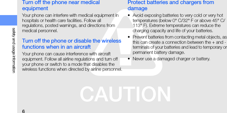 6safety and usage informationTurn off the phone near medical equipmentYour phone can interfere with medical equipment in hospitals or health care facilities. Follow all regulations, posted warnings, and directions from medical personnel.Turn off the phone or disable the wireless functions when in an aircraftYour phone can cause interference with aircraft equipment. Follow all airline regulations and turn off your phone or switch to a mode that disables the wireless functions when directed by airline personnel.Protect batteries and chargers from damage• Avoid exposing batteries to very cold or very hot temperatures (below 0° C/32° F or above 45° C/113° F). Extreme temperatures can reduce the charging capacity and life of your batteries.• Prevent batteries from contacting metal objects, as this can create a connection between the + and - terminals of your batteries and lead to temporary or permanent battery damage.• Never use a damaged charger or battery.