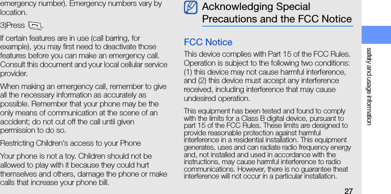 safety and usage information27emergency number). Emergency numbers vary by location.3)Press .If certain features are in use (call barring, for example), you may first need to deactivate those features before you can make an emergency call. Consult this document and your local cellular service provider.When making an emergency call, remember to give all the necessary information as accurately as possible. Remember that your phone may be the only means of communication at the scene of an accident; do not cut off the call until given permission to do so.Restricting Children&apos;s access to your PhoneYour phone is not a toy. Children should not be allowed to play with it because they could hurt themselves and others, damage the phone or make calls that increase your phone bill.FCC NoticeThis device complies with Part 15 of the FCC Rules. Operation is subject to the following two conditions: (1) this device may not cause harmful interference, and (2) this device must accept any interference received, including interference that may cause undesired operation.This equipment has been tested and found to comply with the limits for a Class B digital device, pursuant to part 15 of the FCC Rules. These limits are designed to provide reasonable protection against harmful   interference in a residential installation. This equipment generates, uses and can radiate radio frequency energy and, not installed and used in accordance with the instructions, may cause harmful interference to radio communications. However, there is no guarantee theat interference will not occur in a particular installation. Acknowledging Special Precautions and the FCC Notice