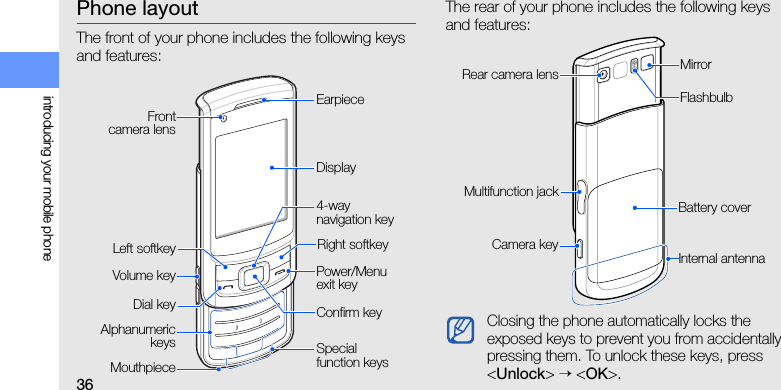 36introducing your mobile phonePhone layoutThe front of your phone includes the following keys and features:The rear of your phone includes the following keys and features:Power/Menu exit keyVolume keyRight softkeyEarpieceDisplayAlphanumerickeysConfirm keyLeft softkeyMouthpieceSpecial function keysDial key4-way navigation keyFrontcamera lensClosing the phone automatically locks the exposed keys to prevent you from accidentally pressing them. To unlock these keys, press &lt;Unlock&gt; → &lt;OK&gt;.Battery coverCamera keyInternal antennaMirrorMultifunction jackRear camera lensFlashbulb