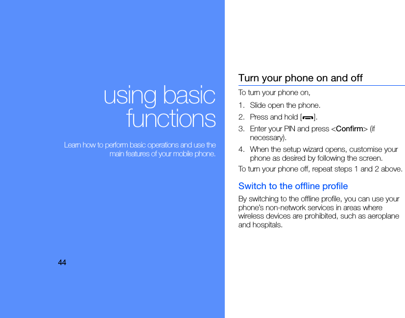 44using basicfunctions Learn how to perform basic operations and use themain features of your mobile phone.Turn your phone on and offTo turn your phone on,1. Slide open the phone.2. Press and hold [ ].3. Enter your PIN and press &lt;Confirm&gt; (if necessary).4. When the setup wizard opens, customise your phone as desired by following the screen.To turn your phone off, repeat steps 1 and 2 above.Switch to the offline profileBy switching to the offline profile, you can use your phone’s non-network services in areas where wireless devices are prohibited, such as aeroplane and hospitals.
