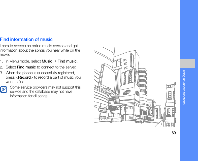 69using advanced functionsFind information of musicLearn to access an online music service and get information about the songs you hear while on the move.1. In Menu mode, select Music → Find music.2. Select Find music to connect to the server.3. When the phone is successfully registered, press &lt;Record&gt; to record a part of music you want to find.Some service providers may not support this service and the database may not have information for all songs.