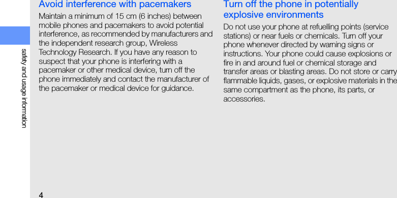 4safety and usage informationAvoid interference with pacemakersMaintain a minimum of 15 cm (6 inches) between mobile phones and pacemakers to avoid potential interference, as recommended by manufacturers and the independent research group, Wireless Technology Research. If you have any reason to suspect that your phone is interfering with a pacemaker or other medical device, turn off the phone immediately and contact the manufacturer of the pacemaker or medical device for guidance.Turn off the phone in potentially explosive environmentsDo not use your phone at refuelling points (service stations) or near fuels or chemicals. Turn off your phone whenever directed by warning signs or instructions. Your phone could cause explosions or fire in and around fuel or chemical storage and transfer areas or blasting areas. Do not store or carry flammable liquids, gases, or explosive materials in the same compartment as the phone, its parts, or accessories.