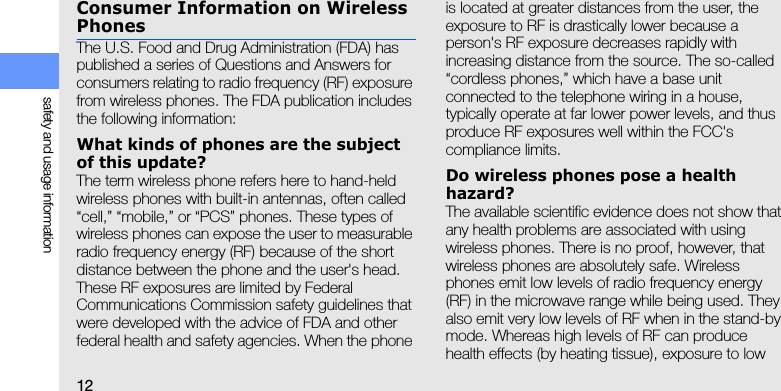 12safety and usage informationConsumer Information on Wireless PhonesThe U.S. Food and Drug Administration (FDA) has published a series of Questions and Answers for consumers relating to radio frequency (RF) exposure from wireless phones. The FDA publication includes the following information:What kinds of phones are the subject of this update?The term wireless phone refers here to hand-held wireless phones with built-in antennas, often called “cell,” “mobile,” or “PCS” phones. These types of wireless phones can expose the user to measurable radio frequency energy (RF) because of the short distance between the phone and the user&apos;s head. These RF exposures are limited by Federal Communications Commission safety guidelines that were developed with the advice of FDA and other federal health and safety agencies. When the phone is located at greater distances from the user, the exposure to RF is drastically lower because a person&apos;s RF exposure decreases rapidly with increasing distance from the source. The so-called “cordless phones,” which have a base unit connected to the telephone wiring in a house, typically operate at far lower power levels, and thus produce RF exposures well within the FCC&apos;s compliance limits.Do wireless phones pose a health hazard?The available scientific evidence does not show that any health problems are associated with using wireless phones. There is no proof, however, that wireless phones are absolutely safe. Wireless phones emit low levels of radio frequency energy (RF) in the microwave range while being used. They also emit very low levels of RF when in the stand-by mode. Whereas high levels of RF can produce health effects (by heating tissue), exposure to low 