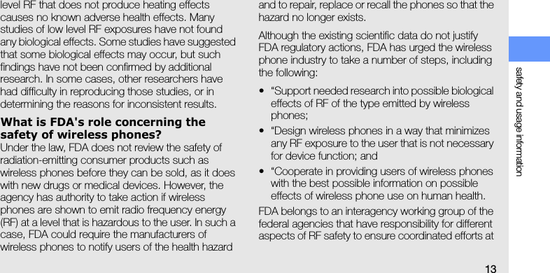 safety and usage information13level RF that does not produce heating effects causes no known adverse health effects. Many studies of low level RF exposures have not found any biological effects. Some studies have suggested that some biological effects may occur, but such findings have not been confirmed by additional research. In some cases, other researchers have had difficulty in reproducing those studies, or in determining the reasons for inconsistent results.What is FDA&apos;s role concerning the safety of wireless phones?Under the law, FDA does not review the safety of radiation-emitting consumer products such as wireless phones before they can be sold, as it does with new drugs or medical devices. However, the agency has authority to take action if wireless phones are shown to emit radio frequency energy (RF) at a level that is hazardous to the user. In such a case, FDA could require the manufacturers of wireless phones to notify users of the health hazard and to repair, replace or recall the phones so that the hazard no longer exists.Although the existing scientific data do not justify FDA regulatory actions, FDA has urged the wireless phone industry to take a number of steps, including the following:• “Support needed research into possible biological effects of RF of the type emitted by wireless phones;• “Design wireless phones in a way that minimizes any RF exposure to the user that is not necessary for device function; and• “Cooperate in providing users of wireless phones with the best possible information on possible effects of wireless phone use on human health.FDA belongs to an interagency working group of the federal agencies that have responsibility for different aspects of RF safety to ensure coordinated efforts at 