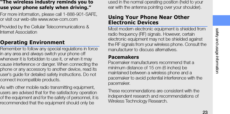 safety and usage information23“The wireless industry reminds you to use your phone safely when driving.”For more information, please call 1-888-901-SAFE, or visit our web-site www.wow-com.comProvided by the Cellular Telecommunications &amp; Internet AssociationOperating EnvironmentRemember to follow any special regulations in force in any area and always switch your phone off whenever it is forbidden to use it, or when it may cause interference or danger. When connecting the phone or any accessory to another device, read its user&apos;s guide for detailed safety instructions. Do not connect incompatible products.As with other mobile radio transmitting equipment, users are advised that for the satisfactory operation of the equipment and for the safety of personnel, it is recommended that the equipment should only be used in the normal operating position (held to your ear with the antenna pointing over your shoulder).Using Your Phone Near Other Electronic DevicesMost modern electronic equipment is shielded from radio frequency (RF) signals. However, certain electronic equipment may not be shielded against the RF signals from your wireless phone. Consult the manufacturer to discuss alternatives.PacemakersPacemaker manufacturers recommend that a minimum distance of 15 cm (6 inches) be maintained between a wireless phone and a pacemaker to avoid potential interference with the pacemaker.These recommendations are consistent with the independent research and recommendations of Wireless Technology Research.