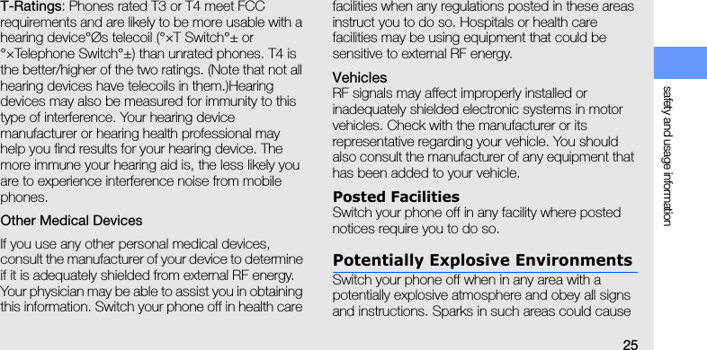 safety and usage information25T-Ratings: Phones rated T3 or T4 meet FCC requirements and are likely to be more usable with a hearing device°Øs telecoil (°×T Switch°± or °×Telephone Switch°±) than unrated phones. T4 is the better/higher of the two ratings. (Note that not all hearing devices have telecoils in them.)Hearing devices may also be measured for immunity to this type of interference. Your hearing device manufacturer or hearing health professional may help you find results for your hearing device. The more immune your hearing aid is, the less likely you are to experience interference noise from mobile phones.Other Medical DevicesIf you use any other personal medical devices, consult the manufacturer of your device to determine if it is adequately shielded from external RF energy. Your physician may be able to assist you in obtaining this information. Switch your phone off in health care facilities when any regulations posted in these areas instruct you to do so. Hospitals or health care facilities may be using equipment that could be sensitive to external RF energy.VehiclesRF signals may affect improperly installed or inadequately shielded electronic systems in motor vehicles. Check with the manufacturer or its representative regarding your vehicle. You should also consult the manufacturer of any equipment that has been added to your vehicle.Posted FacilitiesSwitch your phone off in any facility where posted notices require you to do so.Potentially Explosive EnvironmentsSwitch your phone off when in any area with a potentially explosive atmosphere and obey all signs and instructions. Sparks in such areas could cause 