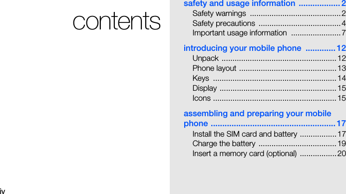 ivcontentssafety and usage information  .................. 2Safety warnings  ..........................................2Safety precautions  ......................................4Important usage information  .......................7introducing your mobile phone  ............. 12Unpack .....................................................12Phone layout .............................................13Keys .........................................................14Display ...................................................... 15Icons .........................................................15assembling and preparing your mobile phone ...................................................... 17Install the SIM card and battery .................17Charge the battery  ....................................19Insert a memory card (optional) .................20