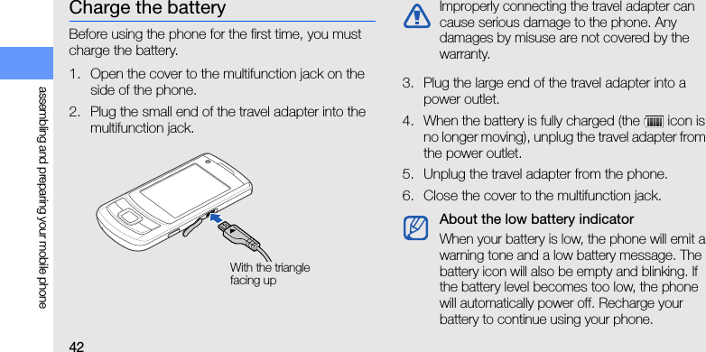 42assembling and preparing your mobile phoneCharge the batteryBefore using the phone for the first time, you must charge the battery.1. Open the cover to the multifunction jack on the side of the phone.2. Plug the small end of the travel adapter into the multifunction jack.3. Plug the large end of the travel adapter into a power outlet.4. When the battery is fully charged (the   icon is no longer moving), unplug the travel adapter from the power outlet.5. Unplug the travel adapter from the phone.6. Close the cover to the multifunction jack.With the triangle facing upImproperly connecting the travel adapter can cause serious damage to the phone. Any damages by misuse are not covered by the warranty.About the low battery indicatorWhen your battery is low, the phone will emit a warning tone and a low battery message. The battery icon will also be empty and blinking. If the battery level becomes too low, the phone will automatically power off. Recharge your battery to continue using your phone.