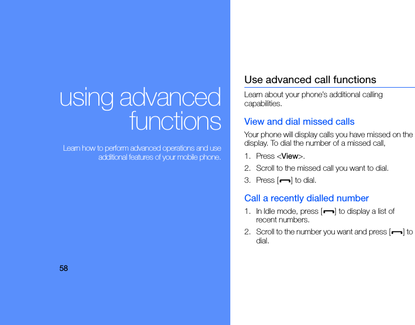 58using advancedfunctions Learn how to perform advanced operations and useadditional features of your mobile phone.Use advanced call functionsLearn about your phone’s additional calling capabilities. View and dial missed callsYour phone will display calls you have missed on the display. To dial the number of a missed call,1. Press &lt;View&gt;.2. Scroll to the missed call you want to dial.3. Press [ ] to dial.Call a recently dialled number1. In Idle mode, press [ ] to display a list of recent numbers.2. Scroll to the number you want and press [ ] to dial.