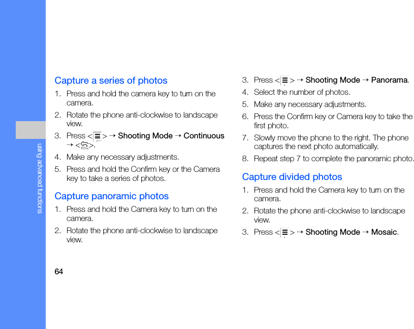 64using advanced functionsCapture a series of photos1. Press and hold the camera key to turn on the camera.2. Rotate the phone anti-clockwise to landscape view.3. Press &lt; &gt; → Shooting Mode → Continuous → &lt;&gt;.4. Make any necessary adjustments.5. Press and hold the Confirm key or the Camera key to take a series of photos.Capture panoramic photos1. Press and hold the Camera key to turn on the camera.2. Rotate the phone anti-clockwise to landscape view.3. Press &lt; &gt; → Shooting Mode → Panorama.4. Select the number of photos.5. Make any necessary adjustments.6. Press the Confirm key or Camera key to take the first photo.7. Slowly move the phone to the right. The phone captures the next photo automatically.8. Repeat step 7 to complete the panoramic photo.Capture divided photos1. Press and hold the Camera key to turn on the camera.2. Rotate the phone anti-clockwise to landscape view.3. Press &lt; &gt; → Shooting Mode → Mosaic.
