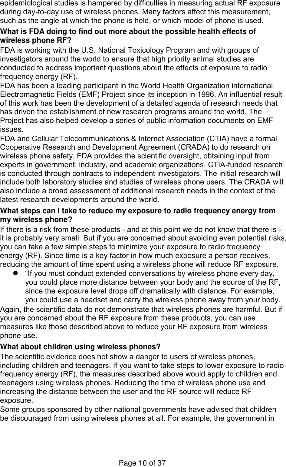 epidemiological studies is hampered by difficulties in measuring actual RF exposure during day-to-day use of wireless phones. Many factors affect this measurement, such as the angle at which the phone is held, or which model of phone is used. What is FDA doing to find out more about the possible health effects of wireless phone RF? FDA is working with the U.S. National Toxicology Program and with groups of investigators around the world to ensure that high priority animal studies are conducted to address important questions about the effects of exposure to radio frequency energy (RF). FDA has been a leading participant in the World Health Organization international Electromagnetic Fields (EMF) Project since its inception in 1996. An influential result of this work has been the development of a detailed agenda of research needs that has driven the establishment of new research programs around the world. The Project has also helped develop a series of public information documents on EMF issues. FDA and Cellular Telecommunications &amp; Internet Association (CTIA) have a formal Cooperative Research and Development Agreement (CRADA) to do research on wireless phone safety. FDA provides the scientific oversight, obtaining input from experts in government, industry, and academic organizations. CTIA-funded research is conducted through contracts to independent investigators. The initial research will include both laboratory studies and studies of wireless phone users. The CRADA will also include a broad assessment of additional research needs in the context of the latest research developments around the world. What steps can I take to reduce my exposure to radio frequency energy from my wireless phone? If there is a risk from these products - and at this point we do not know that there is - it is probably very small. But if you are concerned about avoiding even potential risks, you can take a few simple steps to minimize your exposure to radio frequency energy (RF). Since time is a key factor in how much exposure a person receives, reducing the amount of time spent using a wireless phone will reduce RF exposure.  “If you must conduct extended conversations by wireless phone every day, you could place more distance between your body and the source of the RF, since the exposure level drops off dramatically with distance. For example, you could use a headset and carry the wireless phone away from your body. Again, the scientific data do not demonstrate that wireless phones are harmful. But if you are concerned about the RF exposure from these products, you can use measures like those described above to reduce your RF exposure from wireless phone use. What about children using wireless phones? The scientific evidence does not show a danger to users of wireless phones, including children and teenagers. If you want to take steps to lower exposure to radio frequency energy (RF), the measures described above would apply to children and teenagers using wireless phones. Reducing the time of wireless phone use and increasing the distance between the user and the RF source will reduce RF exposure. Some groups sponsored by other national governments have advised that children be discouraged from using wireless phones at all. For example, the government in Page 10 of 37