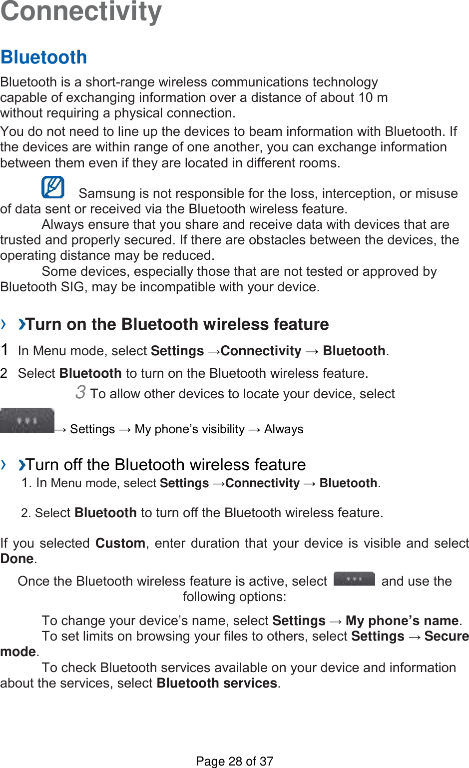 Connectivity   Bluetooth   Bluetooth is a short-range wireless communications technology capable of exchanging information over a distance of about 10 m without requiring a physical connection.   You do not need to line up the devices to beam information with Bluetooth. If the devices are within range of one another, you can exchange information between them even if they are located in different rooms.      Samsung is not responsible for the loss, interception, or misuse of data sent or received via the Bluetooth wireless feature.     Always ensure that you share and receive data with devices that are trusted and properly secured. If there are obstacles between the devices, the operating distance may be reduced.     Some devices, especially those that are not tested or approved by Bluetooth SIG, may be incompatible with your device.    ›  Turn on the Bluetooth wireless feature   1  In Menu mode, select Settings →Connectivity → Bluetooth.   2  Select Bluetooth to turn on the Bluetooth wireless feature.   3 To allow other devices to locate your device, select   → Settings → My phone’s visibility → Always    ›  Turn off the Bluetooth wireless feature   1. In Menu mode, select Settings →Connectivity → Bluetooth. 2. Select Bluetooth to turn off the Bluetooth wireless feature. If you selected Custom, enter duration that your device is visible and select Done.   Once the Bluetooth wireless feature is active, select    and use the following options:    To change your device’s name, select Settings → My phone’s name.     To set limits on browsing your files to others, select Settings → Secure mode.     To check Bluetooth services available on your device and information about the services, select Bluetooth services.    Page 28 of 37