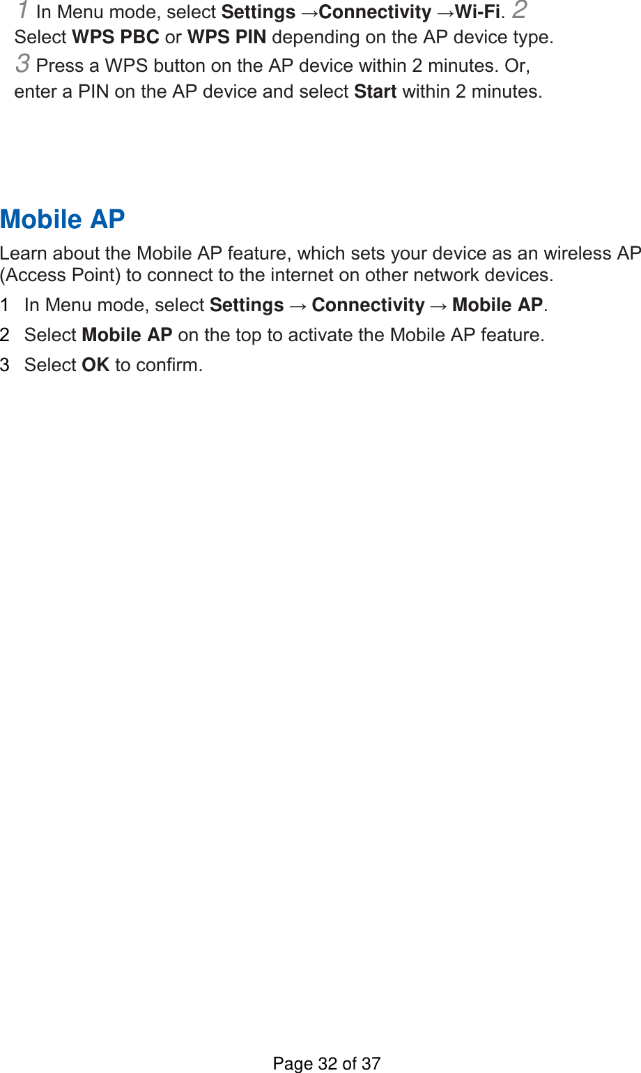 1 In Menu mode, select Settings →Connectivity →Wi-Fi. 2 Select WPS PBC or WPS PIN depending on the AP device type. 3 Press a WPS button on the AP device within 2 minutes. Or, enter a PIN on the AP device and select Start within 2 minutes.       Mobile AP   Learn about the Mobile AP feature, which sets your device as an wireless AP (Access Point) to connect to the internet on other network devices.   1  In Menu mode, select Settings → Connectivity → Mobile AP.   2  Select Mobile AP on the top to activate the Mobile AP feature.   3  Select OK to confirm.    Page 32 of 37