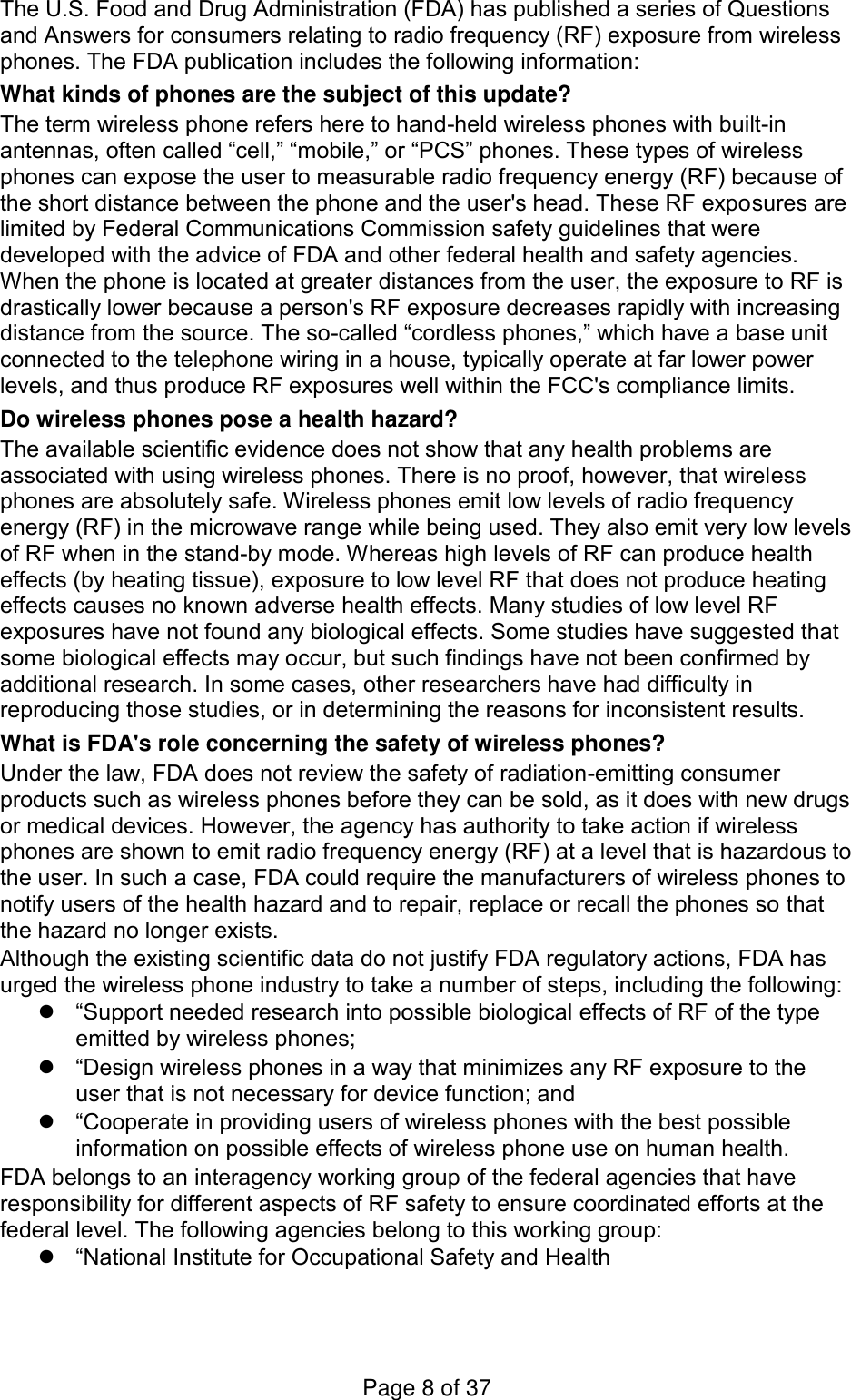 The U.S. Food and Drug Administration (FDA) has published a series of Questions and Answers for consumers relating to radio frequency (RF) exposure from wireless phones. The FDA publication includes the following information: What kinds of phones are the subject of this update? The term wireless phone refers here to hand-held wireless phones with built-in antennas, often called “cell,” “mobile,” or “PCS” phones. These types of wireless phones can expose the user to measurable radio frequency energy (RF) because of the short distance between the phone and the user&apos;s head. These RF exposures are limited by Federal Communications Commission safety guidelines that were developed with the advice of FDA and other federal health and safety agencies. When the phone is located at greater distances from the user, the exposure to RF is drastically lower because a person&apos;s RF exposure decreases rapidly with increasing distance from the source. The so-called “cordless phones,” which have a base unit connected to the telephone wiring in a house, typically operate at far lower power levels, and thus produce RF exposures well within the FCC&apos;s compliance limits. Do wireless phones pose a health hazard? The available scientific evidence does not show that any health problems are associated with using wireless phones. There is no proof, however, that wireless phones are absolutely safe. Wireless phones emit low levels of radio frequency energy (RF) in the microwave range while being used. They also emit very low levels of RF when in the stand-by mode. Whereas high levels of RF can produce health effects (by heating tissue), exposure to low level RF that does not produce heating effects causes no known adverse health effects. Many studies of low level RF exposures have not found any biological effects. Some studies have suggested that some biological effects may occur, but such findings have not been confirmed by additional research. In some cases, other researchers have had difficulty in reproducing those studies, or in determining the reasons for inconsistent results. What is FDA&apos;s role concerning the safety of wireless phones? Under the law, FDA does not review the safety of radiation-emitting consumer products such as wireless phones before they can be sold, as it does with new drugs or medical devices. However, the agency has authority to take action if wireless phones are shown to emit radio frequency energy (RF) at a level that is hazardous to the user. In such a case, FDA could require the manufacturers of wireless phones to notify users of the health hazard and to repair, replace or recall the phones so that the hazard no longer exists. Although the existing scientific data do not justify FDA regulatory actions, FDA has urged the wireless phone industry to take a number of steps, including the following:  “Support needed research into possible biological effects of RF of the type emitted by wireless phones;  “Design wireless phones in a way that minimizes any RF exposure to the user that is not necessary for device function; and  “Cooperate in providing users of wireless phones with the best possible information on possible effects of wireless phone use on human health. FDA belongs to an interagency working group of the federal agencies that have responsibility for different aspects of RF safety to ensure coordinated efforts at the federal level. The following agencies belong to this working group:  “National Institute for Occupational Safety and Health Page 8 of 37