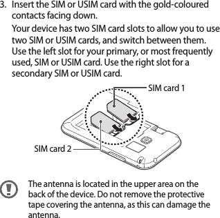 7Insert the SIM or USIM card with the gold-coloured 3. contacts facing down.Your device has two SIM card slots to allow you to use two SIM or USIM cards, and switch between them. Use the left slot for your primary, or most frequently used, SIM or USIM card. Use the right slot for a secondary SIM or USIM card.SIM card 2SIM card 1The antenna is located in the upper area on the back of the device. Do not remove the protective tape covering the antenna, as this can damage the antenna.