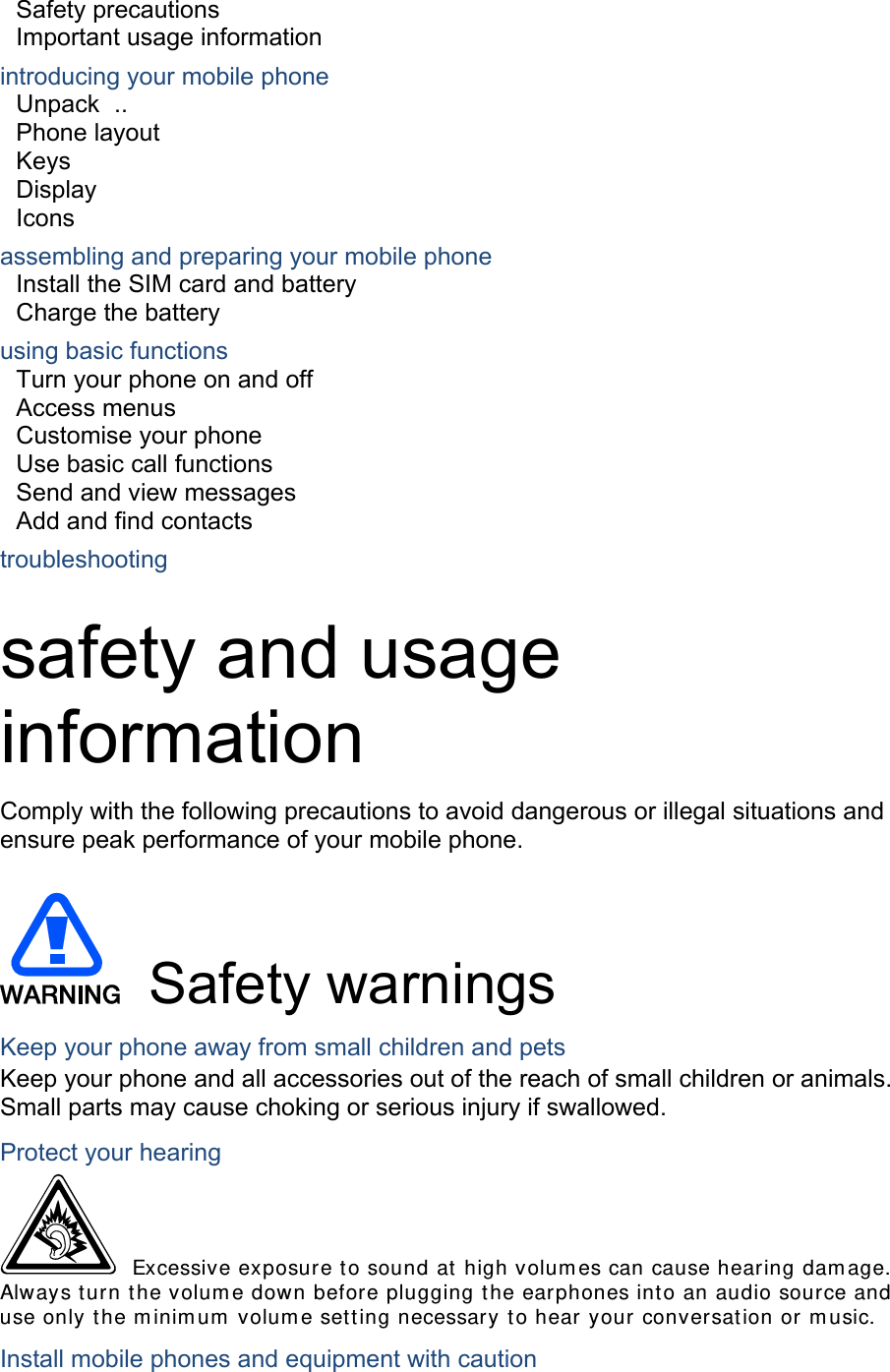 Safety precautions     Important usage information     introducing your mobile phone     Unpack  ..  Phone layout     Keys  Display  Icons assembling and preparing your mobile phone     Install the SIM card and battery     Charge the battery     using basic functions    Turn your phone on and off    Access menus     Customise your phone     Use basic call functions     Send and view messages     Add and find contacts     troubleshooting     safety and usage information  Comply with the following precautions to avoid dangerous or illegal situations and ensure peak performance of your mobile phone.   Safety warnings Keep your phone away from small children and pets Keep your phone and all accessories out of the reach of small children or animals. Small parts may cause choking or serious injury if swallowed. Protect your hearing  Excessive exposure to sound at high volumes can cause hearing damage. Always turn the volume down before plugging the earphones into an audio source and use only the minimum volume setting necessary to hear your conversation or music. Install mobile phones and equipment with caution 