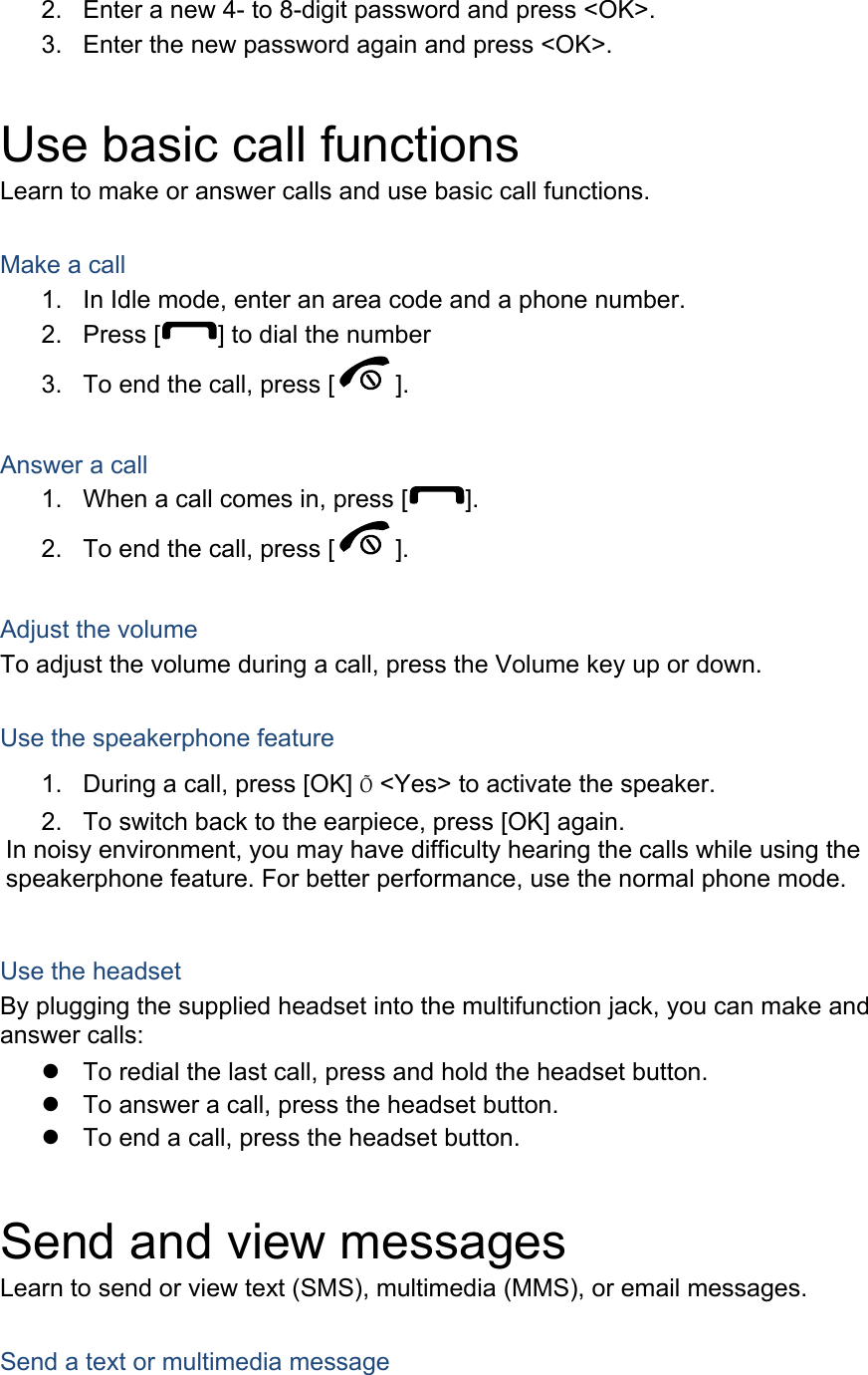 2.  Enter a new 4- to 8-digit password and press &lt;OK&gt;. 3.  Enter the new password again and press &lt;OK&gt;.  Use basic call functions Learn to make or answer calls and use basic call functions.  Make a call 1.  In Idle mode, enter an area code and a phone number. 2. Press [ ] to dial the number 3.  To end the call, press [ ].   Answer a call 1.  When a call comes in, press [ ]. 2.  To end the call, press [ ].  Adjust the volume To adjust the volume during a call, press the Volume key up or down.  Use the speakerphone feature 1.  During a call, press [OK] Õ &lt;Yes&gt; to activate the speaker. 2.  To switch back to the earpiece, press [OK] again. In noisy environment, you may have difficulty hearing the calls while using the speakerphone feature. For better performance, use the normal phone mode.  Use the headset By plugging the supplied headset into the multifunction jack, you can make and answer calls:   To redial the last call, press and hold the headset button.   To answer a call, press the headset button.   To end a call, press the headset button.  Send and view messages Learn to send or view text (SMS), multimedia (MMS), or email messages.  Send a text or multimedia message 