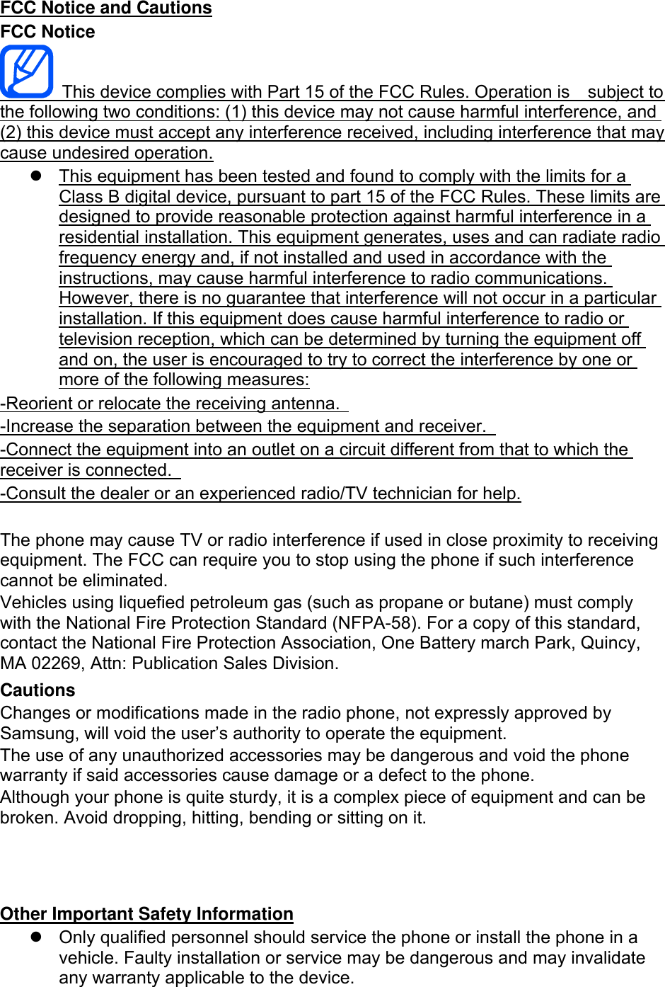 FCC Notice and Cautions FCC Notice   This device complies with Part 15 of the FCC Rules. Operation is    subject to the following two conditions: (1) this device may not cause harmful interference, and (2) this device must accept any interference received, including interference that may cause undesired operation.   This equipment has been tested and found to comply with the limits for a Class B digital device, pursuant to part 15 of the FCC Rules. These limits are designed to provide reasonable protection against harmful interference in a residential installation. This equipment generates, uses and can radiate radio frequency energy and, if not installed and used in accordance with the instructions, may cause harmful interference to radio communications. However, there is no guarantee that interference will not occur in a particular installation. If this equipment does cause harmful interference to radio or television reception, which can be determined by turning the equipment off and on, the user is encouraged to try to correct the interference by one or more of the following measures: -Reorient or relocate the receiving antenna.   -Increase the separation between the equipment and receiver.   -Connect the equipment into an outlet on a circuit different from that to which the receiver is connected.   -Consult the dealer or an experienced radio/TV technician for help.  The phone may cause TV or radio interference if used in close proximity to receiving equipment. The FCC can require you to stop using the phone if such interference cannot be eliminated. Vehicles using liquefied petroleum gas (such as propane or butane) must comply with the National Fire Protection Standard (NFPA-58). For a copy of this standard, contact the National Fire Protection Association, One Battery march Park, Quincy, MA 02269, Attn: Publication Sales Division. Cautions Changes or modifications made in the radio phone, not expressly approved by Samsung, will void the user’s authority to operate the equipment. The use of any unauthorized accessories may be dangerous and void the phone warranty if said accessories cause damage or a defect to the phone. Although your phone is quite sturdy, it is a complex piece of equipment and can be broken. Avoid dropping, hitting, bending or sitting on it.    Other Important Safety Information   Only qualified personnel should service the phone or install the phone in a vehicle. Faulty installation or service may be dangerous and may invalidate any warranty applicable to the device. 