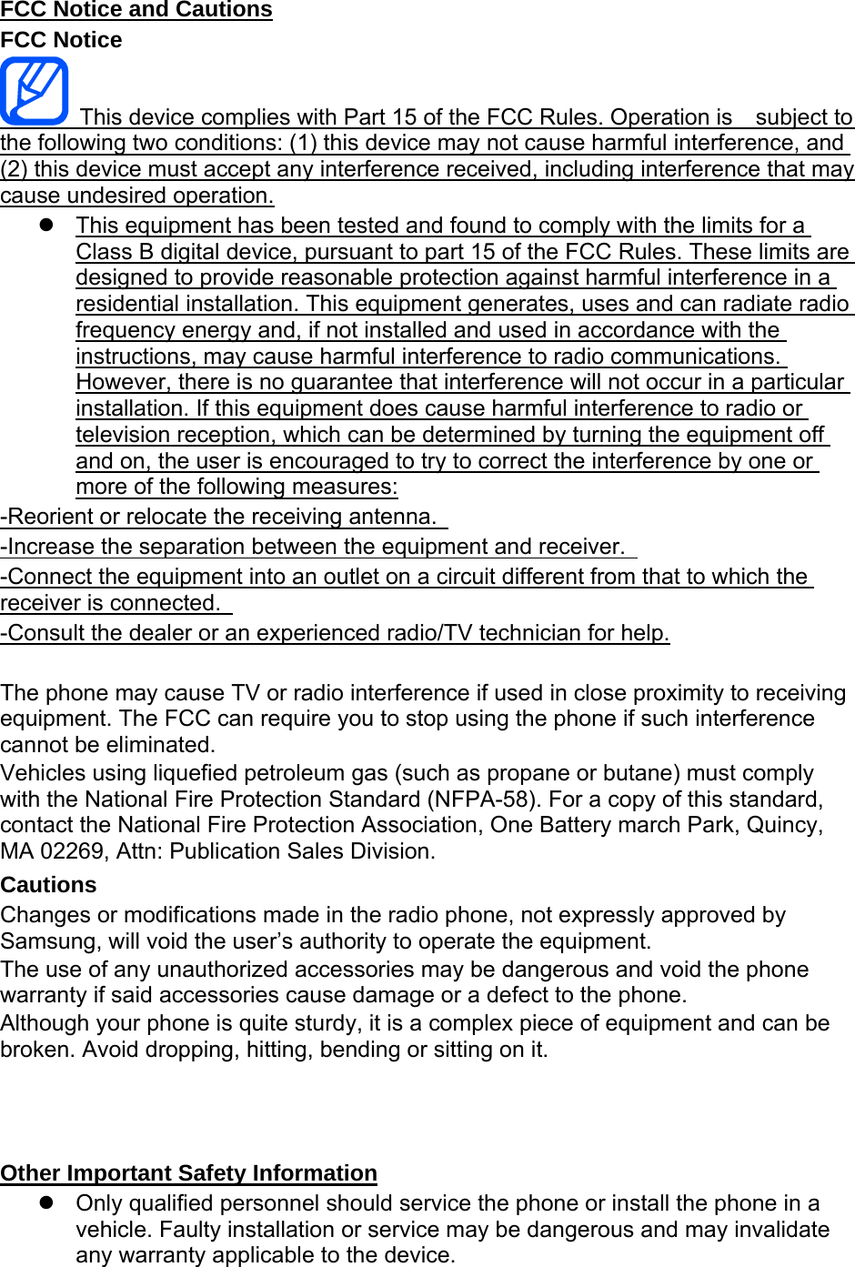 FCC Notice and Cautions FCC Notice   This device complies with Part 15 of the FCC Rules. Operation is    subject to the following two conditions: (1) this device may not cause harmful interference, and (2) this device must accept any interference received, including interference that may cause undesired operation.   This equipment has been tested and found to comply with the limits for a Class B digital device, pursuant to part 15 of the FCC Rules. These limits are designed to provide reasonable protection against harmful interference in a residential installation. This equipment generates, uses and can radiate radio frequency energy and, if not installed and used in accordance with the instructions, may cause harmful interference to radio communications. However, there is no guarantee that interference will not occur in a particular installation. If this equipment does cause harmful interference to radio or television reception, which can be determined by turning the equipment off and on, the user is encouraged to try to correct the interference by one or more of the following measures: -Reorient or relocate the receiving antenna.   -Increase the separation between the equipment and receiver.   -Connect the equipment into an outlet on a circuit different from that to which the receiver is connected.   -Consult the dealer or an experienced radio/TV technician for help.  The phone may cause TV or radio interference if used in close proximity to receiving equipment. The FCC can require you to stop using the phone if such interference cannot be eliminated. Vehicles using liquefied petroleum gas (such as propane or butane) must comply with the National Fire Protection Standard (NFPA-58). For a copy of this standard, contact the National Fire Protection Association, One Battery march Park, Quincy, MA 02269, Attn: Publication Sales Division. Cautions Changes or modifications made in the radio phone, not expressly approved by Samsung, will void the user’s authority to operate the equipment. The use of any unauthorized accessories may be dangerous and void the phone warranty if said accessories cause damage or a defect to the phone. Although your phone is quite sturdy, it is a complex piece of equipment and can be broken. Avoid dropping, hitting, bending or sitting on it.    Other Important Safety Information   Only qualified personnel should service the phone or install the phone in a vehicle. Faulty installation or service may be dangerous and may invalidate any warranty applicable to the device. 