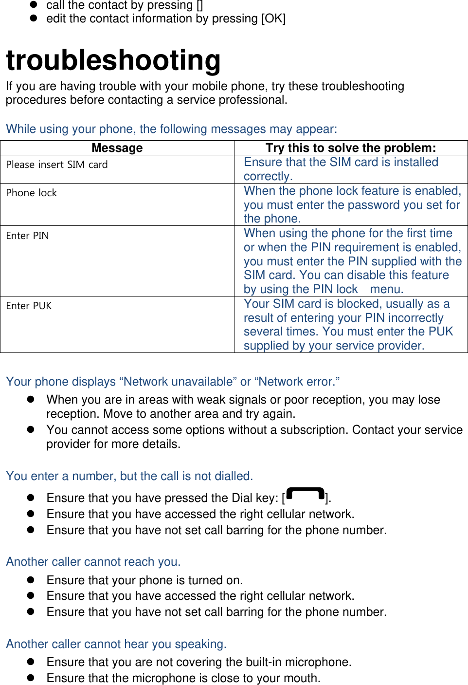   call the contact by pressing []   edit the contact information by pressing [OK]  troubleshooting If you are having trouble with your mobile phone, try these troubleshooting procedures before contacting a service professional. While using your phone, the following messages may appear: Message  Try this to solve the problem: Please insert SIM card  Ensure that the SIM card is installed correctly. Phone lock  When the phone lock feature is enabled, you must enter the password you set for the phone. Enter PIN  When using the phone for the first time or when the PIN requirement is enabled, you must enter the PIN supplied with the SIM card. You can disable this feature by using the PIN lock    menu. Enter PUK  Your SIM card is blocked, usually as a result of entering your PIN incorrectly several times. You must enter the PUK supplied by your service provider.    Your phone displays “Network unavailable” or “Network error.”   When you are in areas with weak signals or poor reception, you may lose reception. Move to another area and try again.   You cannot access some options without a subscription. Contact your service provider for more details.  You enter a number, but the call is not dialled.   Ensure that you have pressed the Dial key: [ ].   Ensure that you have accessed the right cellular network.   Ensure that you have not set call barring for the phone number.  Another caller cannot reach you.   Ensure that your phone is turned on.   Ensure that you have accessed the right cellular network.   Ensure that you have not set call barring for the phone number.  Another caller cannot hear you speaking.   Ensure that you are not covering the built-in microphone.   Ensure that the microphone is close to your mouth. 