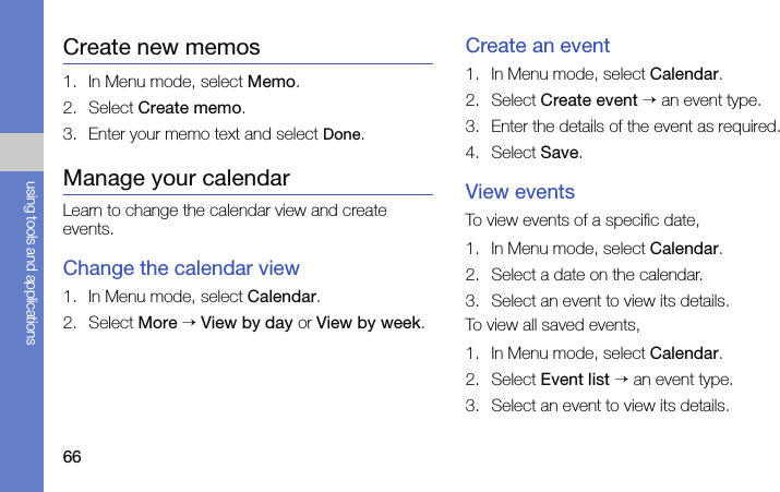 66using tools and applicationsCreate new memos1. In Menu mode, select Memo.2. Select Create memo.3. Enter your memo text and select Done.Manage your calendarLearn to change the calendar view and create events.Change the calendar view1. In Menu mode, select Calendar.2. Select More → View by day or View by week.Create an event1. In Menu mode, select Calendar.2. Select Create event → an event type.3. Enter the details of the event as required.4. Select Save.View eventsTo view events of a specific date,1. In Menu mode, select Calendar.2. Select a date on the calendar.3. Select an event to view its details.To view all saved events,1. In Menu mode, select Calendar.2. Select Event list → an event type.3. Select an event to view its details.