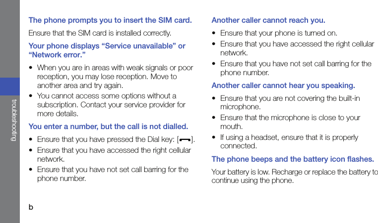 btroubleshootingThe phone prompts you to insert the SIM card.Ensure that the SIM card is installed correctly.Your phone displays “Service unavailable” or “Network error.”• When you are in areas with weak signals or poor reception, you may lose reception. Move to another area and try again.• You cannot access some options without a subscription. Contact your service provider for more details.You enter a number, but the call is not dialled.• Ensure that you have pressed the Dial key: [ ].• Ensure that you have accessed the right cellular network.• Ensure that you have not set call barring for the phone number.Another caller cannot reach you.• Ensure that your phone is turned on.• Ensure that you have accessed the right cellular network.• Ensure that you have not set call barring for the phone number.Another caller cannot hear you speaking.• Ensure that you are not covering the built-in microphone.• Ensure that the microphone is close to your mouth.• If using a headset, ensure that it is properly connected.The phone beeps and the battery icon flashes.Your battery is low. Recharge or replace the battery to continue using the phone.