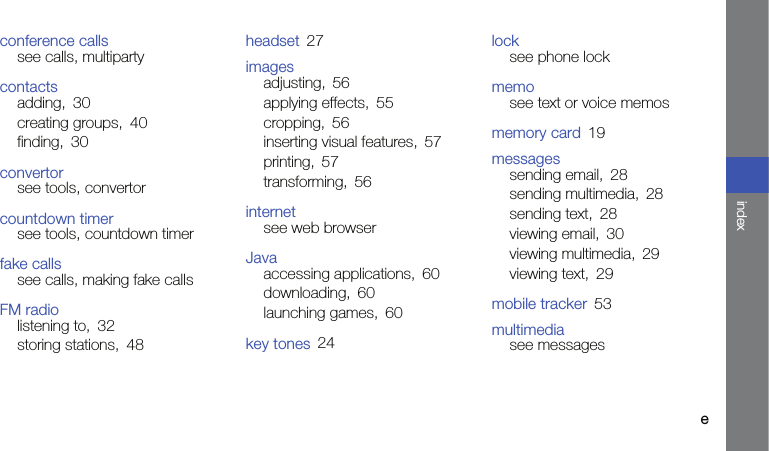 eindexconference callssee calls, multipartycontactsadding, 30creating groups, 40finding, 30convertorsee tools, convertorcountdown timersee tools, countdown timerfake callssee calls, making fake callsFM radiolistening to, 32storing stations, 48headset 27imagesadjusting, 56applying effects, 55cropping, 56inserting visual features, 57printing, 57transforming, 56internetsee web browserJavaaccessing applications, 60downloading, 60launching games, 60key tones 24locksee phone lockmemosee text or voice memosmemory card 19messagessending email, 28sending multimedia, 28sending text, 28viewing email, 30viewing multimedia, 29viewing text, 29mobile tracker 53multimediasee messages