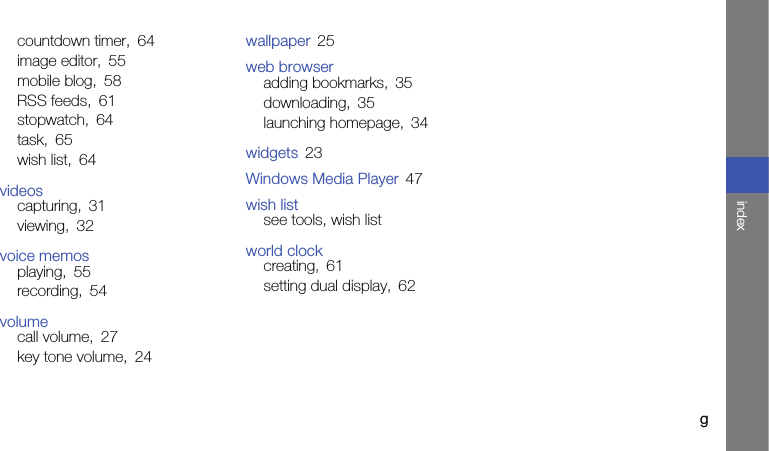 gindexcountdown timer, 64image editor, 55mobile blog, 58RSS feeds, 61stopwatch, 64task, 65wish list, 64videoscapturing, 31viewing, 32voice memosplaying, 55recording, 54volumecall volume, 27key tone volume, 24wallpaper 25web browseradding bookmarks, 35downloading, 35launching homepage, 34widgets 23Windows Media Player 47wish listsee tools, wish listworld clockcreating, 61setting dual display, 62