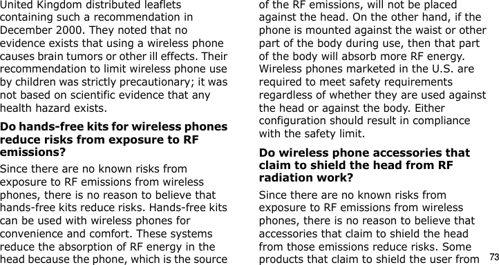 73United Kingdom distributed leaflets containing such a recommendation in December 2000. They noted that no evidence exists that using a wireless phone causes brain tumors or other ill effects. Their recommendation to limit wireless phone use by children was strictly precautionary; it was not based on scientific evidence that any health hazard exists. Do hands-free kits for wireless phones reduce risks from exposure to RF emissions?Since there are no known risks from exposure to RF emissions from wireless phones, there is no reason to believe that hands-free kits reduce risks. Hands-free kits can be used with wireless phones for convenience and comfort. These systems reduce the absorption of RF energy in the head because the phone, which is the source of the RF emissions, will not be placed against the head. On the other hand, if the phone is mounted against the waist or other part of the body during use, then that part of the body will absorb more RF energy. Wireless phones marketed in the U.S. are required to meet safety requirements regardless of whether they are used against the head or against the body. Either configuration should result in compliance with the safety limit.Do wireless phone accessories that claim to shield the head from RF radiation work?Since there are no known risks from exposure to RF emissions from wireless phones, there is no reason to believe that accessories that claim to shield the head from those emissions reduce risks. Some products that claim to shield the user from E840-2.fm  Page 51  Monday, May 14, 2007  9:04 AM