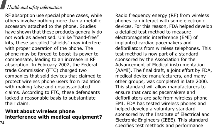 Health and safety information74RF absorption use special phone cases, while others involve nothing more than a metallic accessory attached to the phone. Studies have shown that these products generally do not work as advertised. Unlike “hand-free” kits, these so-called “shields” may interfere with proper operation of the phone. The phone may be forced to boost its power to compensate, leading to an increase in RF absorption. In February 2002, the Federal trade Commission (FTC) charged two companies that sold devices that claimed to protect wireless phone users from radiation with making false and unsubstantiated claims. According to FTC, these defendants lacked a reasonable basis to substantiate their claim.What about wireless phone interference with medical equipment?Radio frequency energy (RF) from wireless phones can interact with some electronic devices. For this reason, FDA helped develop a detailed test method to measure electromagnetic interference (EMI) of implanted cardiac pacemakers and defibrillators from wireless telephones. This test method is now part of a standard sponsored by the Association for the Advancement of Medical instrumentation (AAMI). The final draft, a joint effort by FDA, medical device manufacturers, and many other groups, was completed in late 2000. This standard will allow manufacturers to ensure that cardiac pacemakers and defibrillators are safe from wireless phone EMI. FDA has tested wireless phones and helped develop a voluntary standard sponsored by the Institute of Electrical and Electronic Engineers (IEEE). This standard specifies test methods and performance E840-2.fm  Page 52  Monday, May 14, 2007  9:04 AM