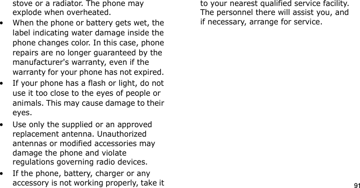 91stove or a radiator. The phone may explode when overheated.• When the phone or battery gets wet, the label indicating water damage inside the phone changes color. In this case, phone repairs are no longer guaranteed by the manufacturer&apos;s warranty, even if the warranty for your phone has not expired. • If your phone has a flash or light, do not use it too close to the eyes of people or animals. This may cause damage to their eyes.• Use only the supplied or an approved replacement antenna. Unauthorized antennas or modified accessories may damage the phone and violate regulations governing radio devices.• If the phone, battery, charger or any accessory is not working properly, take it to your nearest qualified service facility. The personnel there will assist you, and if necessary, arrange for service.E840-2.fm  Page 69  Monday, May 14, 2007  9:04 AM