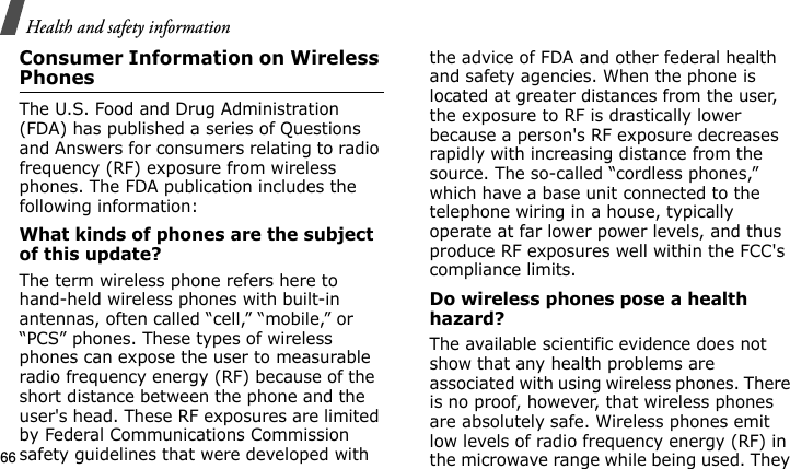 Health and safety information66Consumer Information on Wireless PhonesThe U.S. Food and Drug Administration (FDA) has published a series of Questions and Answers for consumers relating to radio frequency (RF) exposure from wireless phones. The FDA publication includes the following information:What kinds of phones are the subject of this update?The term wireless phone refers here to hand-held wireless phones with built-in antennas, often called “cell,” “mobile,” or “PCS” phones. These types of wireless phones can expose the user to measurable radio frequency energy (RF) because of the short distance between the phone and the user&apos;s head. These RF exposures are limited by Federal Communications Commission safety guidelines that were developed with the advice of FDA and other federal health and safety agencies. When the phone is located at greater distances from the user, the exposure to RF is drastically lower because a person&apos;s RF exposure decreases rapidly with increasing distance from the source. The so-called “cordless phones,” which have a base unit connected to the telephone wiring in a house, typically operate at far lower power levels, and thus produce RF exposures well within the FCC&apos;s compliance limits.Do wireless phones pose a health hazard?The available scientific evidence does not show that any health problems are associated with using wireless phones. There is no proof, however, that wireless phones are absolutely safe. Wireless phones emit low levels of radio frequency energy (RF) in the microwave range while being used. They E840-2.fm  Page 44  Monday, May 14, 2007  9:04 AM