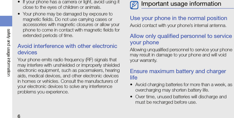 6safety and usage information• If your phone has a camera or light, avoid using it close to the eyes of children or animals.• Your phone may be damaged by exposure to magnetic fields. Do not use carrying cases or accessories with magnetic closures or allow your phone to come in contact with magnetic fields for extended periods of time.Avoid interference with other electronic devicesYour phone emits radio frequency (RF) signals that may interfere with unshielded or improperly shielded electronic equipment, such as pacemakers, hearing aids, medical devices, and other electronic devices in homes or vehicles. Consult the manufacturers of your electronic devices to solve any interference problems you experience.Use your phone in the normal positionAvoid contact with your phone’s internal antenna.Allow only qualified personnel to service your phoneAllowing unqualified personnel to service your phone may result in damage to your phone and will void your warranty.Ensure maximum battery and charger life• Avoid charging batteries for more than a week, as overcharging may shorten battery life.• Over time, unused batteries will discharge and must be recharged before use.Important usage information