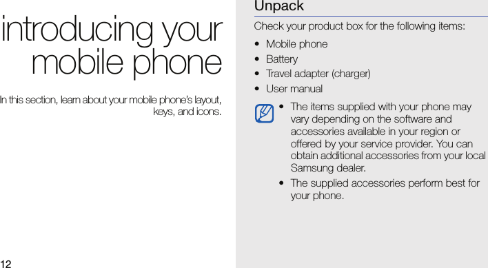 12introducing yourmobile phoneIn this section, learn about your mobile phone’s layout,keys, and icons.UnpackCheck your product box for the following items:• Mobile phone• Battery• Travel adapter (charger)• User manual • The items supplied with your phone may vary depending on the software and accessories available in your region or offered by your service provider. You can obtain additional accessories from your local Samsung dealer.• The supplied accessories perform best for your phone.