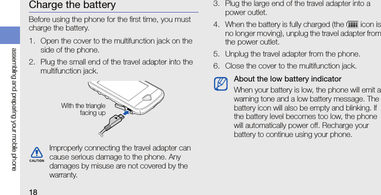 18assembling and preparing your mobile phoneCharge the batteryBefore using the phone for the first time, you must charge the battery.1. Open the cover to the multifunction jack on the side of the phone.2. Plug the small end of the travel adapter into the multifunction jack.3. Plug the large end of the travel adapter into a power outlet.4. When the battery is fully charged (the   icon is no longer moving), unplug the travel adapter from the power outlet.5. Unplug the travel adapter from the phone.6. Close the cover to the multifunction jack.Improperly connecting the travel adapter can cause serious damage to the phone. Any damages by misuse are not covered by the warranty.With the trianglefacing upAbout the low battery indicatorWhen your battery is low, the phone will emit a warning tone and a low battery message. The battery icon will also be empty and blinking. If the battery level becomes too low, the phone will automatically power off. Recharge your battery to continue using your phone.