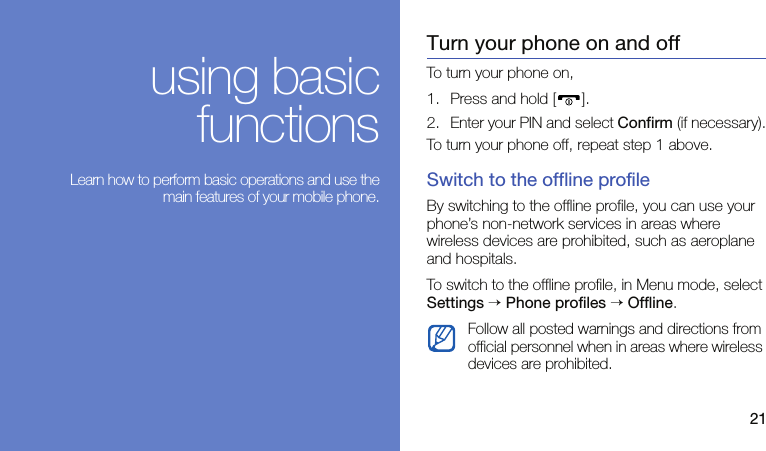 21using basicfunctions Learn how to perform basic operations and use themain features of your mobile phone.Turn your phone on and offTo turn your phone on,1. Press and hold [ ].2. Enter your PIN and select Confirm (if necessary).To turn your phone off, repeat step 1 above.Switch to the offline profileBy switching to the offline profile, you can use your phone’s non-network services in areas where wireless devices are prohibited, such as aeroplane and hospitals.To switch to the offline profile, in Menu mode, select Settings → Phone profiles → Offline.Follow all posted warnings and directions from official personnel when in areas where wireless devices are prohibited.