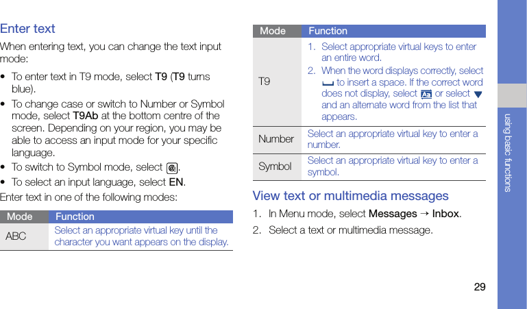 29using basic functionsEnter textWhen entering text, you can change the text input mode:• To enter text in T9 mode, select T9 (T9 turns blue).• To change case or switch to Number or Symbol mode, select T9Ab at the bottom centre of the screen. Depending on your region, you may be able to access an input mode for your specific language.• To switch to Symbol mode, select  .• To select an input language, select EN.Enter text in one of the following modes: View text or multimedia messages1. In Menu mode, select Messages → Inbox.2. Select a text or multimedia message.Mode FunctionABCSelect an appropriate virtual key until the character you want appears on the display.T91. Select appropriate virtual keys to enter an entire word.2. When the word displays correctly, select  to insert a space. If the correct word does not display, select   or select   and an alternate word from the list that appears.NumberSelect an appropriate virtual key to enter a number.SymbolSelect an appropriate virtual key to enter a symbol.Mode Function