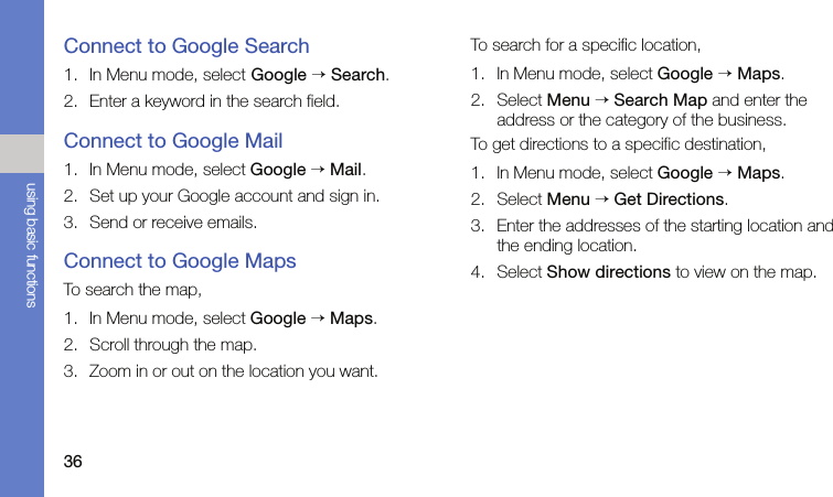 36using basic functionsConnect to Google Search1. In Menu mode, select Google → Search.2. Enter a keyword in the search field.Connect to Google Mail1. In Menu mode, select Google → Mail.2. Set up your Google account and sign in.3. Send or receive emails.Connect to Google MapsTo search the map,1. In Menu mode, select Google → Maps.2. Scroll through the map.3. Zoom in or out on the location you want.To search for a specific location,1. In Menu mode, select Google → Maps.2. Select Menu → Search Map and enter the address or the category of the business.To get directions to a specific destination,1. In Menu mode, select Google → Maps.2. Select Menu → Get Directions.3. Enter the addresses of the starting location and the ending location.4. Select Show directions to view on the map.
