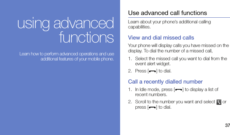 37using advancedfunctions Learn how to perform advanced operations and useadditional features of your mobile phone.Use advanced call functionsLearn about your phone’s additional calling capabilities. View and dial missed callsYour phone will display calls you have missed on the display. To dial the number of a missed call,1. Select the missed call you want to dial from the event alert widget.2. Press [ ] to dial.Call a recently dialled number1. In Idle mode, press [ ] to display a list of recent numbers.2. Scroll to the number you want and select   or press [ ] to dial.