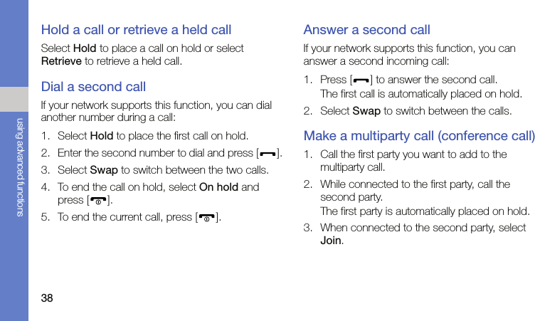 38using advanced functionsHold a call or retrieve a held callSelect Hold to place a call on hold or select Retrieve to retrieve a held call.Dial a second callIf your network supports this function, you can dial another number during a call:1. Select Hold to place the first call on hold.2. Enter the second number to dial and press [ ].3. Select Swap to switch between the two calls.4. To end the call on hold, select On hold and press [ ].5. To end the current call, press [ ].Answer a second callIf your network supports this function, you can answer a second incoming call:1. Press [ ] to answer the second call.The first call is automatically placed on hold.2. Select Swap to switch between the calls.Make a multiparty call (conference call)1. Call the first party you want to add to the multiparty call.2. While connected to the first party, call the second party.The first party is automatically placed on hold.3. When connected to the second party, select Join.