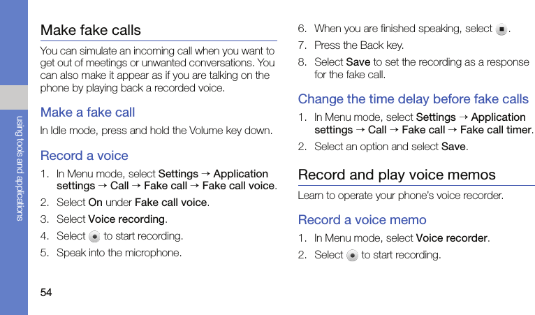 54using tools and applicationsMake fake callsYou can simulate an incoming call when you want to get out of meetings or unwanted conversations. You can also make it appear as if you are talking on the phone by playing back a recorded voice.Make a fake callIn Idle mode, press and hold the Volume key down.Record a voice1. In Menu mode, select Settings → Application settings → Call → Fake call → Fake call voice.2. Select On under Fake call voice.3. Select Voice recording.4. Select   to start recording.5. Speak into the microphone.6. When you are finished speaking, select  .7. Press the Back key.8. Select Save to set the recording as a response for the fake call.Change the time delay before fake calls1. In Menu mode, select Settings → Application settings → Call → Fake call → Fake call timer.2. Select an option and select Save.Record and play voice memosLearn to operate your phone’s voice recorder.Record a voice memo1. In Menu mode, select Voice recorder.2. Select   to start recording.